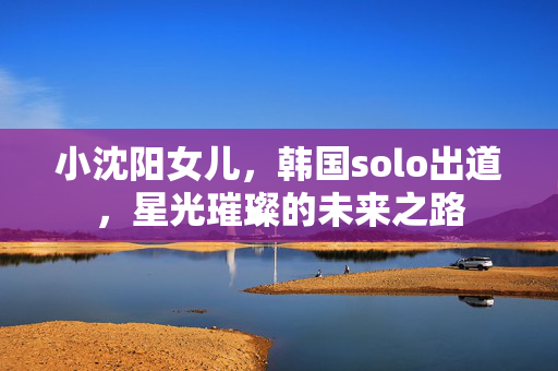 小沈阳女儿，韩国solo出道，星光璀璨的未来之路
