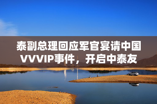 泰副总理回应军官宴请中国VVVIP事件，开启中泰友好关系新篇章