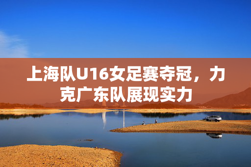 上海队U16女足赛夺冠，力克广东队展现实力
