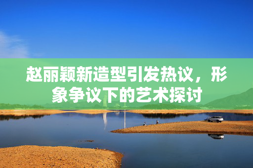 赵丽颖新造型引发热议，形象争议下的艺术探讨