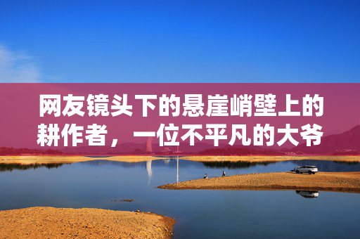 网友镜头下的悬崖峭壁上的耕作者，一位不平凡的大爷的传奇故事