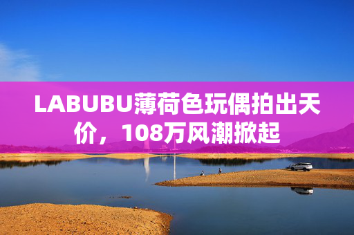 LABUBU薄荷色玩偶拍出天价，108万风潮掀起