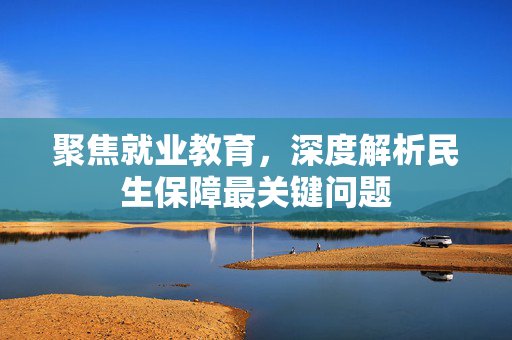 聚焦就业教育，深度解析民生保障最关键问题