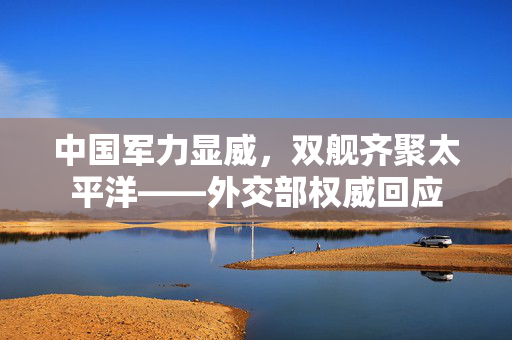 中国军力显威，双舰齐聚太平洋——外交部权威回应