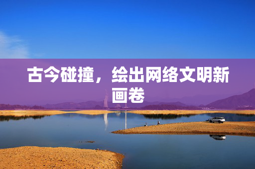 古今碰撞，绘出网络文明新画卷