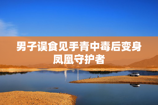 男子误食见手青中毒后变身凤凰守护者