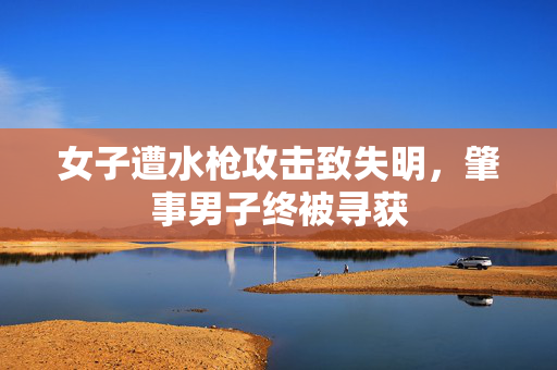 女子遭水枪攻击致失明，肇事男子终被寻获