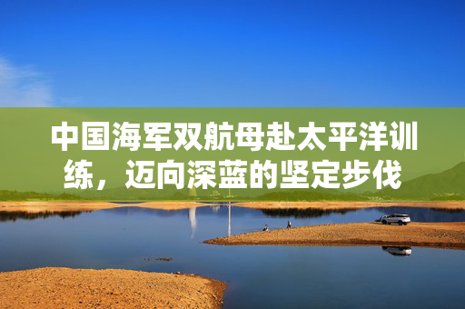 中国海军双航母赴太平洋训练，迈向深蓝的坚定步伐