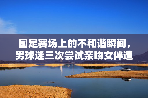 国足赛场上的不和谐瞬间，男球迷三次尝试亲吻女伴遭拒