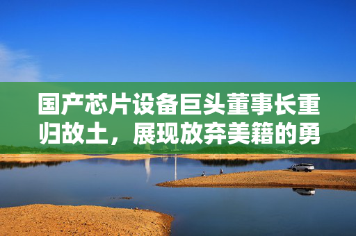 国产芯片设备巨头董事长重归故土，展现放弃美籍的勇气与担当