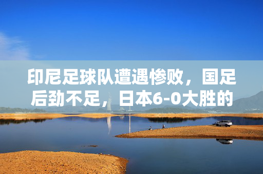 印尼足球队遭遇惨败，国足后劲不足，日本6-0大胜的震撼场面