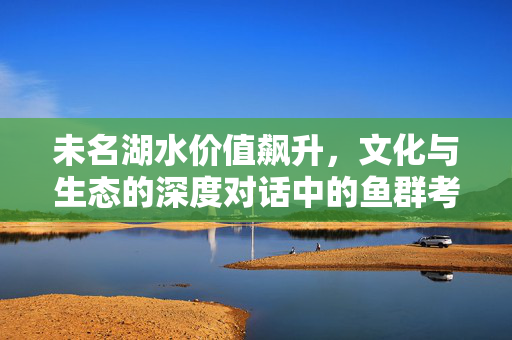 未名湖水价值飙升，文化与生态的深度对话中的鱼群考研梦