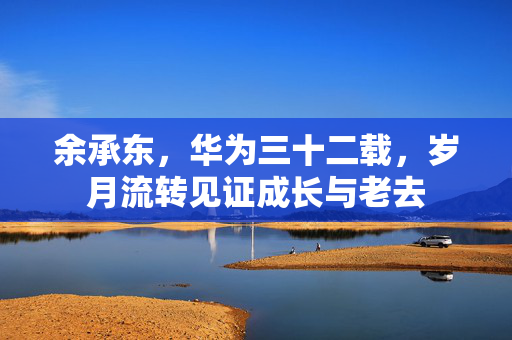 余承东，华为三十二载，岁月流转见证成长与老去