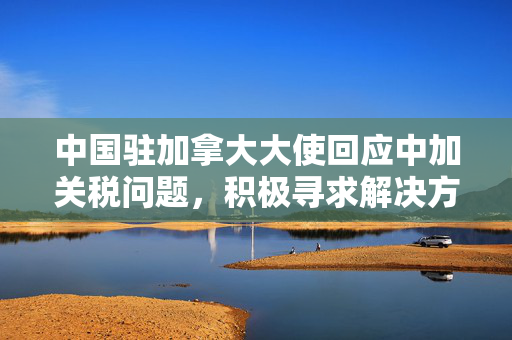 中国驻加拿大大使回应中加关税问题，积极寻求解决方案