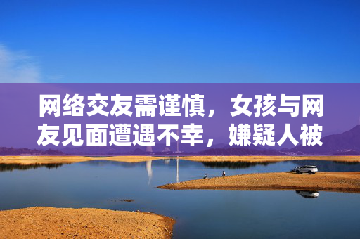 网络交友需谨慎，女孩与网友见面遭遇不幸，嫌疑人被刑拘