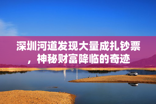 深圳河道发现大量成扎钞票，神秘财富降临的奇迹