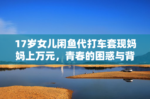 17岁女儿闲鱼代打车套现妈妈上万元，青春的困惑与背后故事