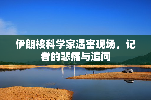 伊朗核科学家遇害现场，记者的悲痛与追问