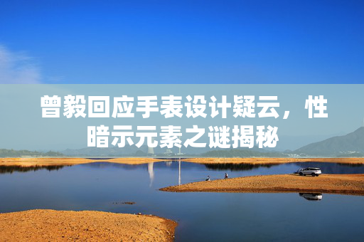 曾毅回应手表设计疑云，性暗示元素之谜揭秘