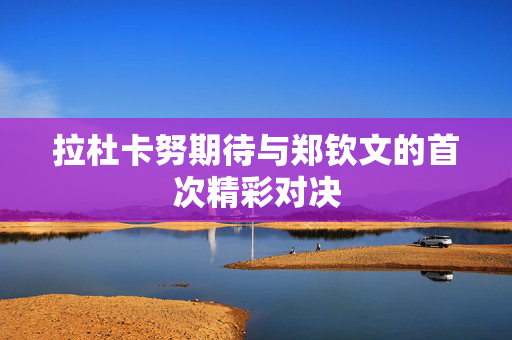 拉杜卡努期待与郑钦文的首次精彩对决