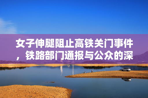 女子伸腿阻止高铁关门事件，铁路部门通报与公众的深度反思