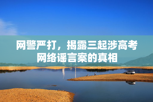 网警严打，揭露三起涉高考网络谣言案的真相