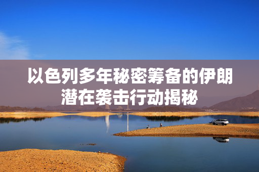 以色列多年秘密筹备的伊朗潜在袭击行动揭秘