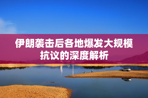伊朗袭击后各地爆发大规模抗议的深度解析