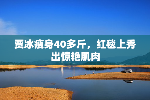 贾冰瘦身40多斤，红毯上秀出惊艳肌肉