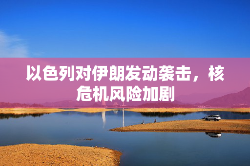 以色列对伊朗发动袭击，核危机风险加剧