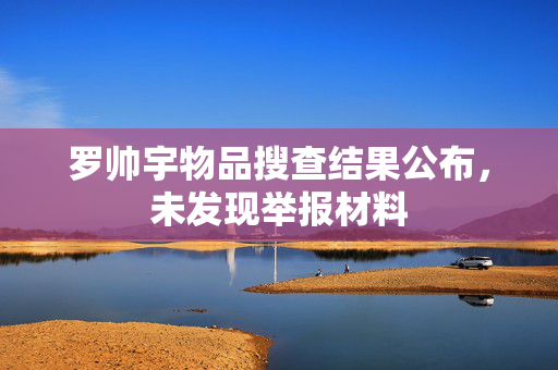 罗帅宇物品搜查结果公布，未发现举报材料