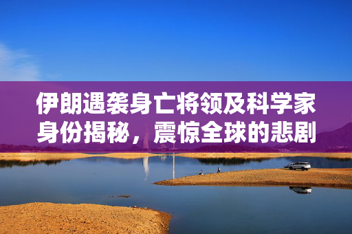 伊朗遇袭身亡将领及科学家身份揭秘，震惊全球的悲剧