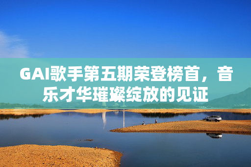 GAI歌手第五期荣登榜首，音乐才华璀璨绽放的见证