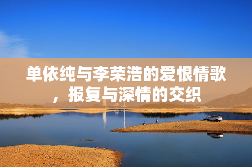 单依纯与李荣浩的爱恨情歌，报复与深情的交织