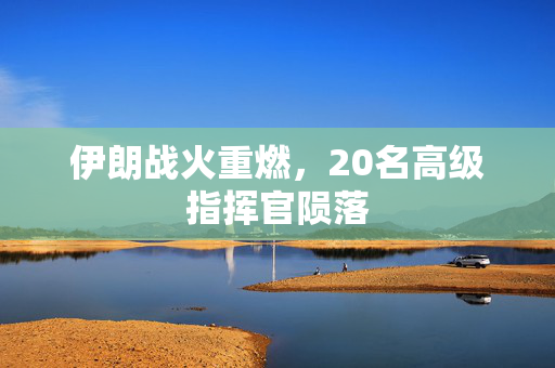 伊朗战火重燃，20名高级指挥官陨落