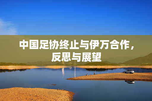 中国足协终止与伊万合作，反思与展望