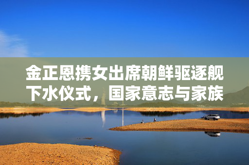 金正恩携女出席朝鲜驱逐舰下水仪式，国家意志与家族传承的双重见证