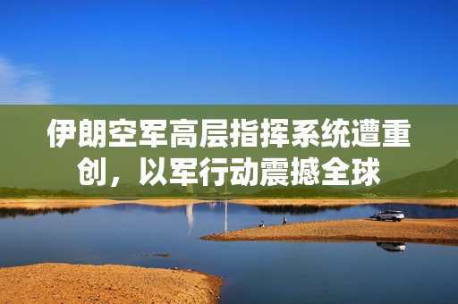 伊朗空军高层指挥系统遭重创，以军行动震撼全球