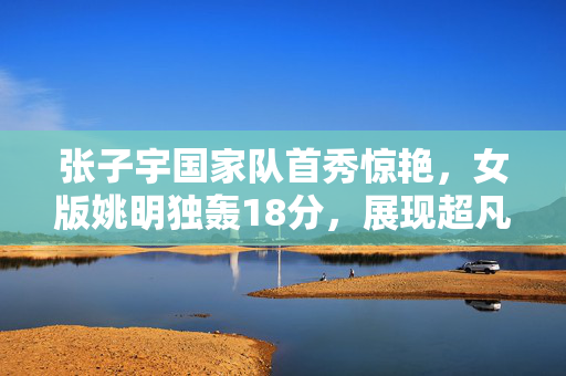 张子宇国家队首秀惊艳，女版姚明独轰18分，展现超凡实力