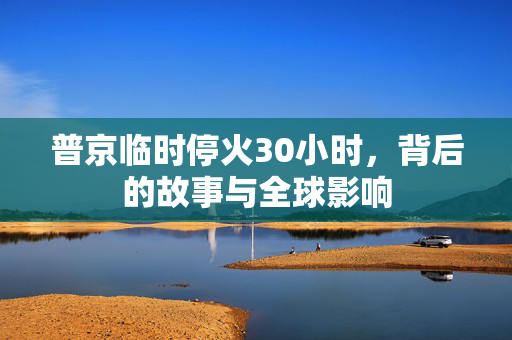 普京临时停火30小时，背后的故事与全球影响