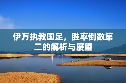 伊万执教国足，胜率倒数第二的解析与展望