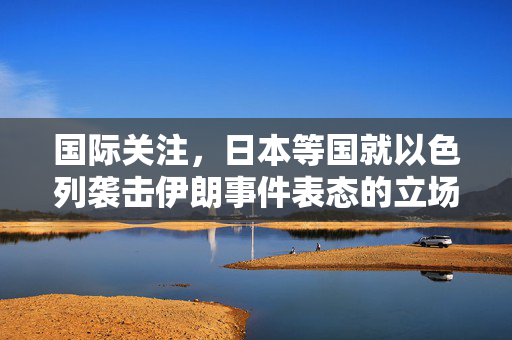 国际关注，日本等国就以色列袭击伊朗事件表态的立场分析