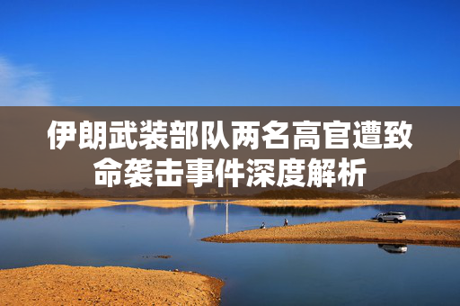 伊朗武装部队两名高官遭致命袭击事件深度解析