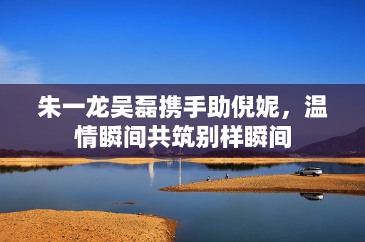 朱一龙吴磊携手助倪妮，温情瞬间共筑别样瞬间