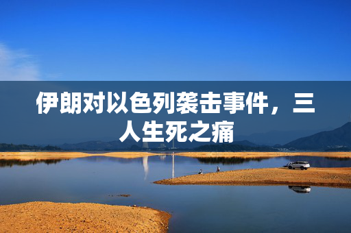 伊朗对以色列袭击事件，三人生死之痛