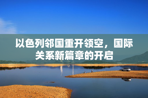 以色列邻国重开领空，国际关系新篇章的开启