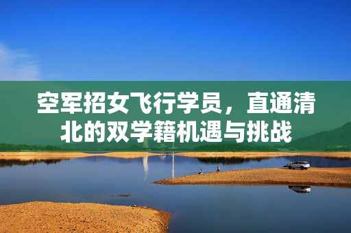 空军招女飞行学员，直通清北的双学籍机遇与挑战
