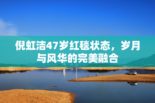 倪虹洁47岁红毯状态，岁月与风华的完美融合