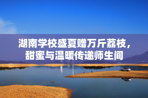 湖南学校盛夏赠万斤荔枝，甜蜜与温暖传递师生间