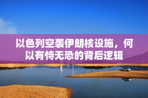 以色列空袭伊朗核设施，何以有恃无恐的背后逻辑